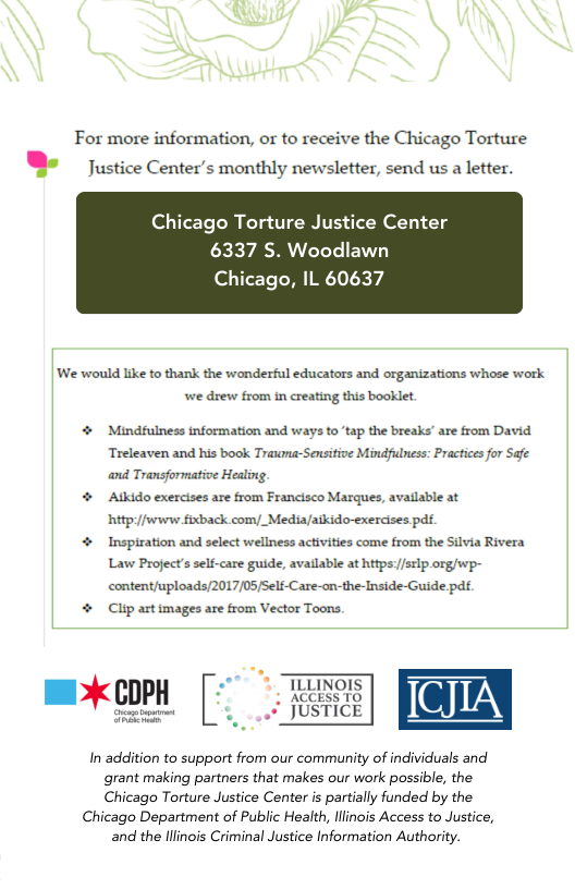 For more information, or to receive the Chicago Torture " Justice Center’s monthly newsletter, send us a letter.  Chicago Torture Justice Center 6337 S. Woodlawn  Chicago, IL 60637  ‘We would like to thank the wonderful educators and organizations whose work we drew from in creating this booklet  4 Mindfulness tnformation and ways to ‘tap the breaks’ are from David. Treleaven and his book Trauma-Sensitive Mindfulness: Practices for Safe ‘and Transformative Healing.  4 Atkido exercises are from Francisco Marques, avatlable at hittp//wwww fixback comy_Media/aikido-exercises pdf.  4 Inspiration and select wellness activities come from the Silvia Rivera Law Project’s self-care guide, available at https//stlp org/wp- content/uploads/2017/05/Self-Care-on-the-Inside-Guide pdf  4 Clip art tmages are from Vector Toons.  In addition to support from our community of individuals and grant making partners that makes our work possible, the Chicago Torture Justice Center is partially funded by the  Chicago Department of Public Health, llinois Access to Justice,  and the lllnois Criminal Justice Information Authority. 